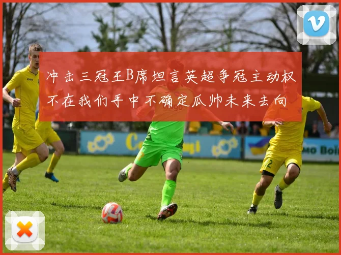 冲击三冠王B席坦言英超争冠主动权不在我们手中不确定瓜帅未来去向