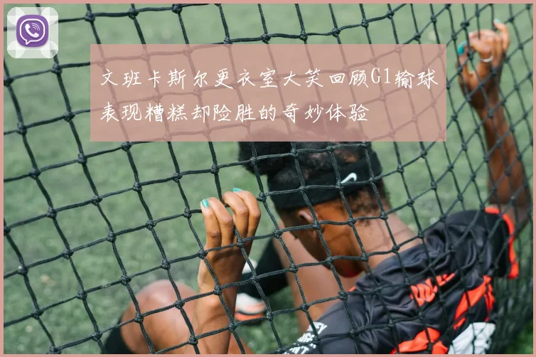文班卡斯尔更衣室大笑回顾G1输球表现糟糕却险胜的奇妙体验