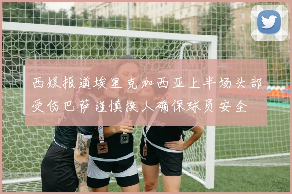 西媒报道埃里克加西亚上半场头部受伤巴萨谨慎换人确保球员安全