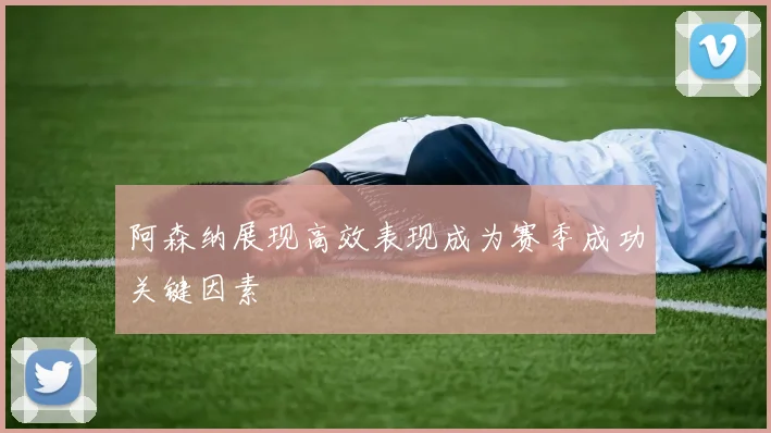 阿森纳展现高效表现成为赛季成功关键因素