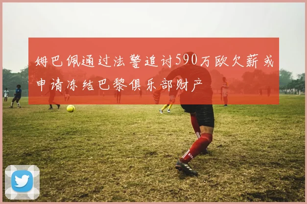 姆巴佩通过法警追讨590万欧欠薪或申请冻结巴黎俱乐部财产