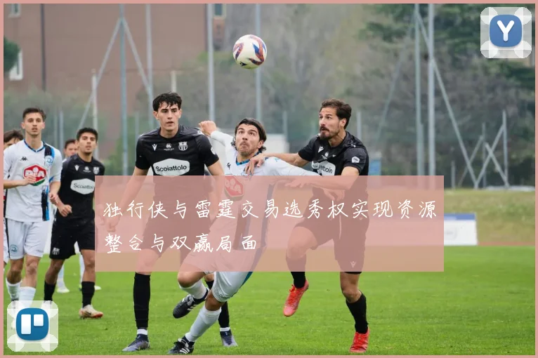 独行侠与雷霆交易选秀权实现资源整合与双赢局面