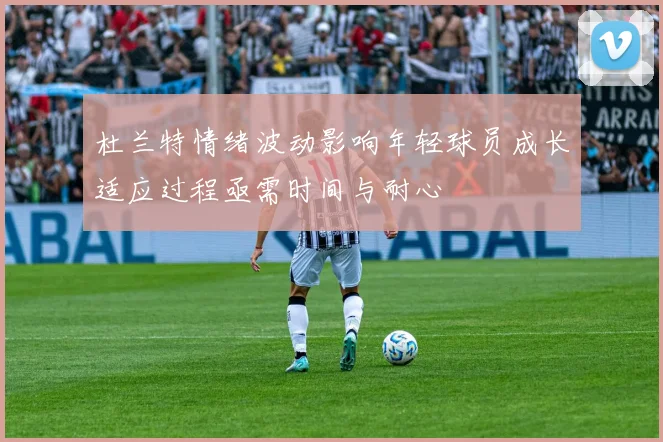 杜兰特情绪波动影响年轻球员成长适应过程亟需时间与耐心