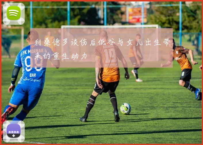 利桑德罗谈伤后低谷与女儿出生带来的重生动力