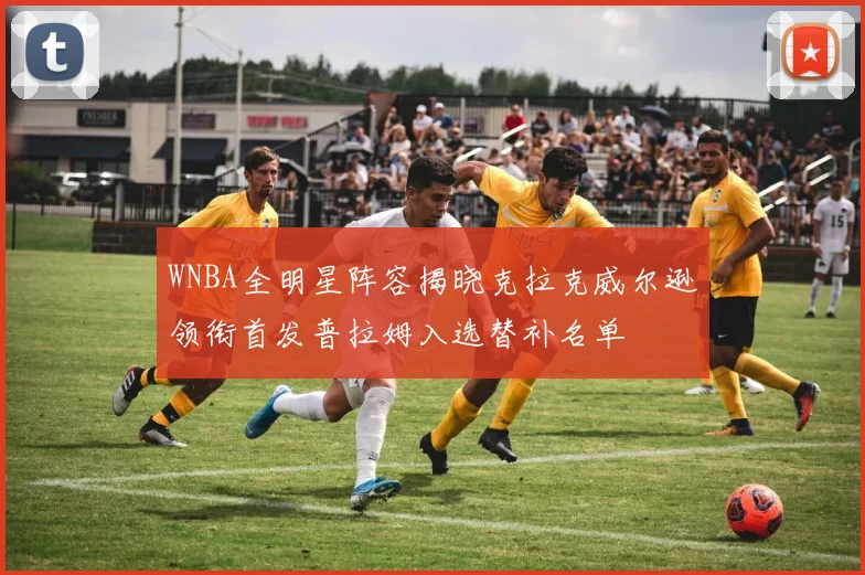 WNBA全明星阵容揭晓克拉克威尔逊领衔首发普拉姆入选替补名单