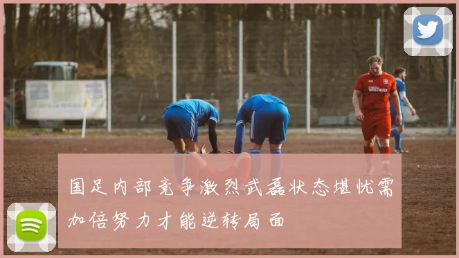 国足内部竞争激烈武磊状态堪忧需加倍努力才能逆转局面