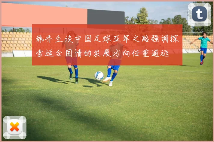 韩乔生谈中国足球亚军之路强调探索适合国情的发展方向任重道远